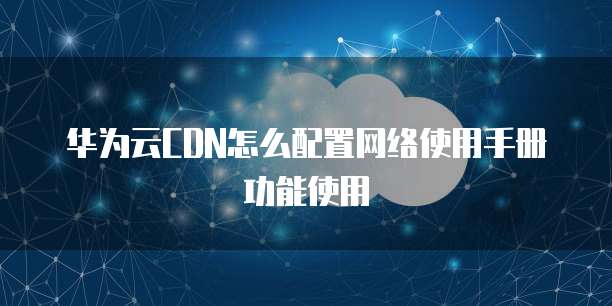 华为云CDN怎么配置网络使用手册功能使用