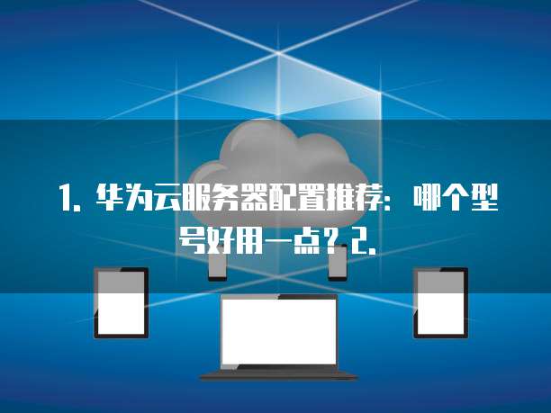 1. 华为云服务器配置推荐:哪个型号好用一点?2.