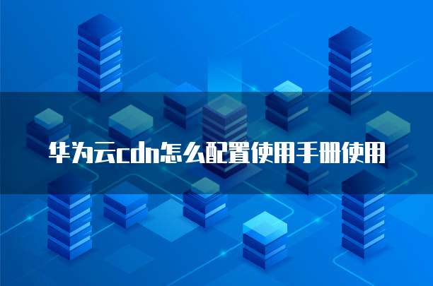 华为云cdn怎么配置使用手册使用