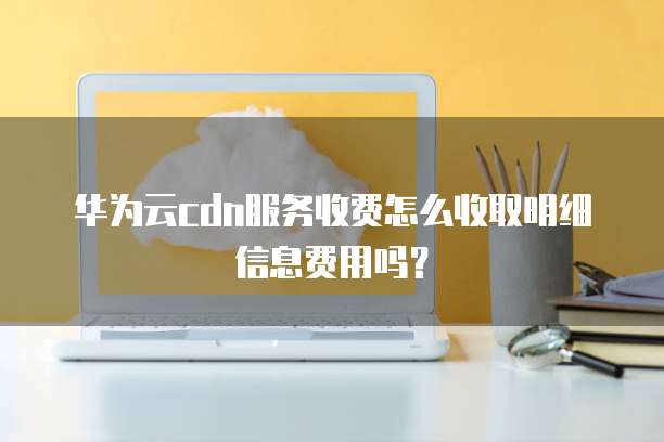 华为云cdn服务收费怎么收取明细信息费用吗?