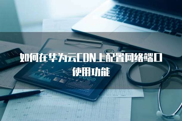 如何在华为云CDN上配置网络端口使用功能