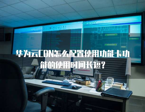 华为云CDN怎么配置使用功能卡功能的使用时间长短？