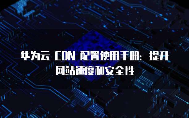 华为云 CDN 配置使用手册：提升网站速度和安全性