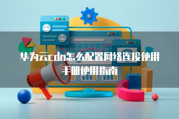 华为云cdn怎么配置网络连接使用手册使用指南
