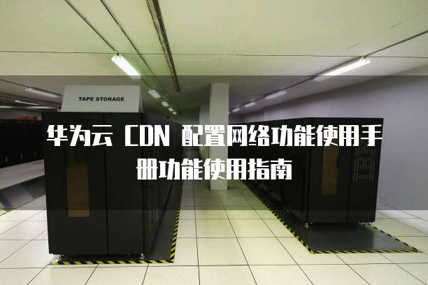 华为云 CDN 配置网络功能使用手册功能使用指南