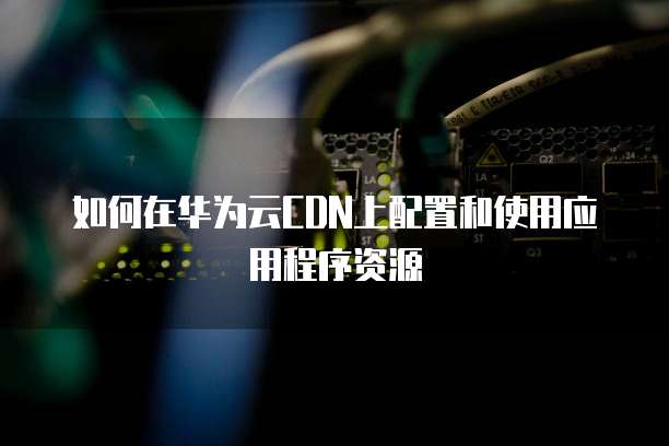 如何在华为云CDN上配置和使用应用程序资源