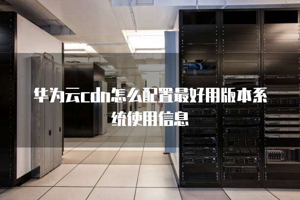 华为云cdn怎么配置最好用版本系统使用信息