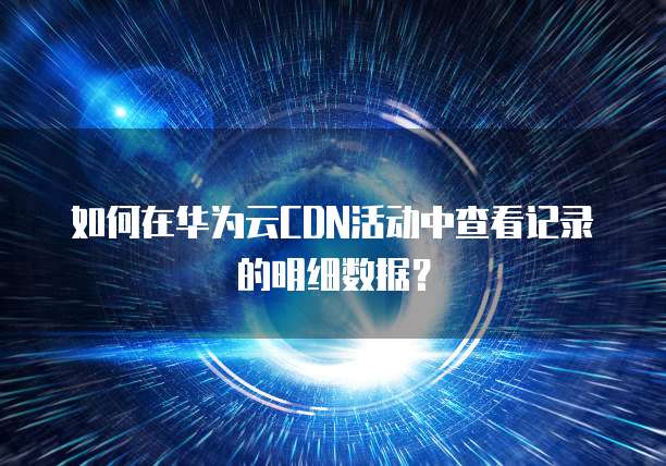 如何在华为云CDN活动中查看记录的明细数据?
