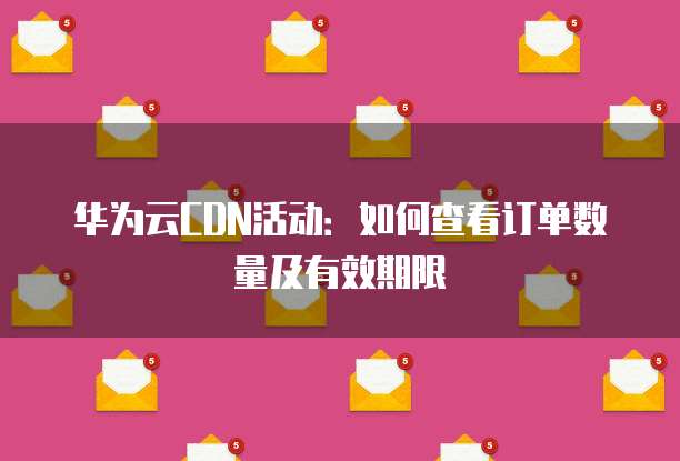 华为云CDN活动:如何查看订单数量及有效期限