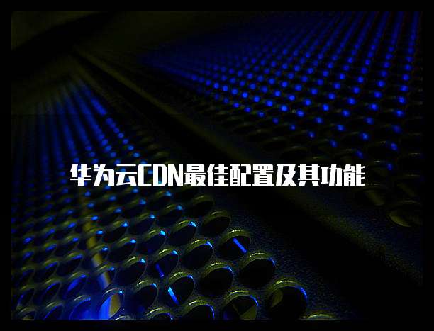 华为云CDN最佳配置及其功能