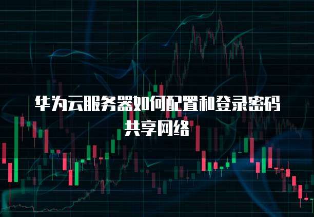 华为云服务器如何配置和登录密码共享网络