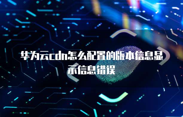 华为云cdn怎么配置的版本信息显示信息错误
