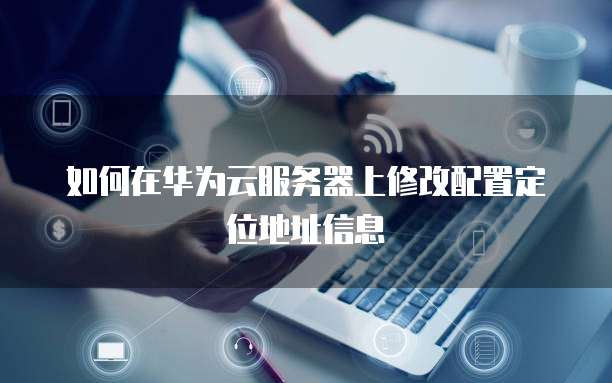 如何在华为云服务器上修改配置定位地址信息
