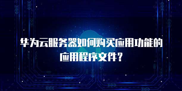 华为云服务器如何购买应用功能的应用程序文件?
