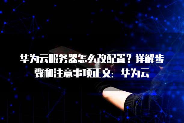 华为云服务器怎么改配置?详解步骤和注意事项正文:华为云