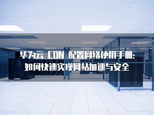 华为云 CDN 配置网络使用手册:如何快速实现网站加速与安全