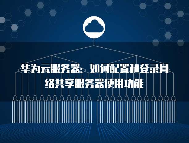 华为云服务器:如何配置和登录网络共享服务器使用功能