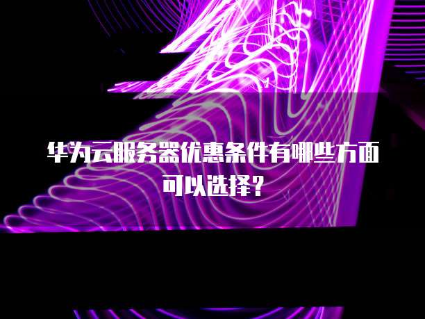 华为云服务器优惠条件有哪些方面可以选择?
