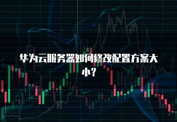 华为云服务器如何修改配置方案大小?