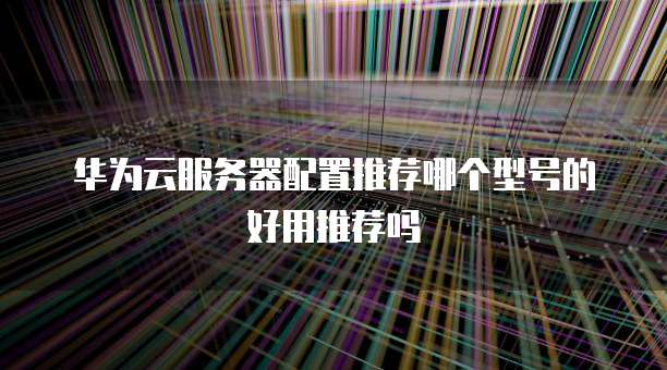 华为云服务器配置推荐哪个型号的好用推荐吗