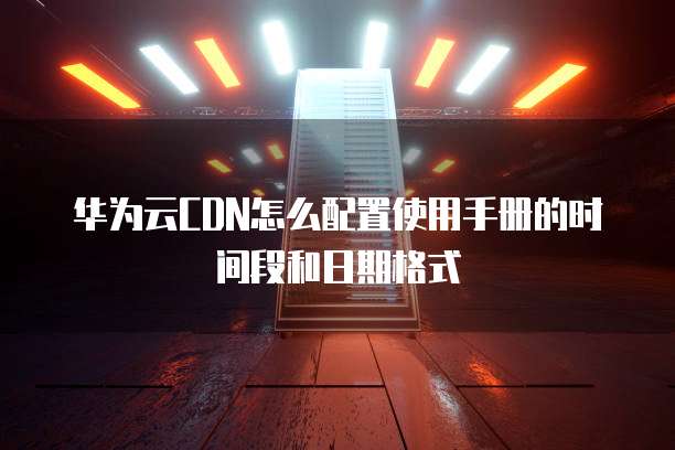 华为云CDN怎么配置使用手册的时间段和日期格式