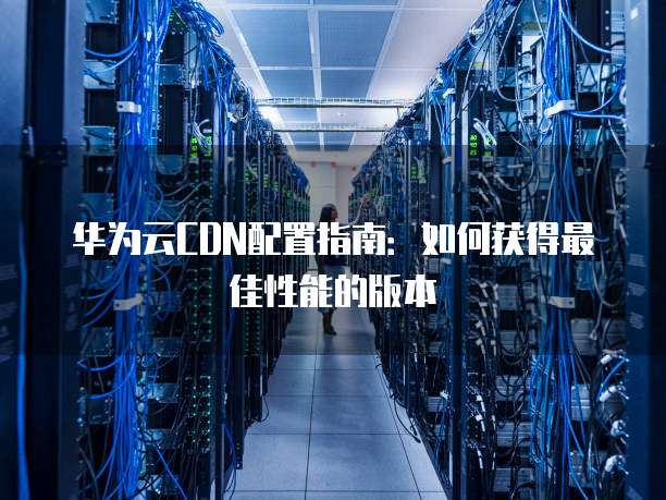 华为云CDN配置指南:如何获得最佳性能的版本