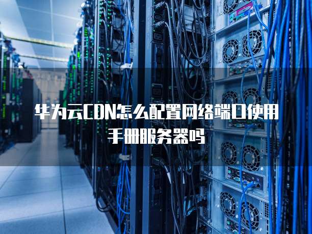 华为云CDN怎么配置网络端口使用手册服务器吗