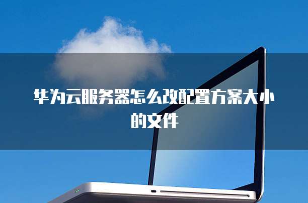 华为云服务器怎么改配置方案大小的文件