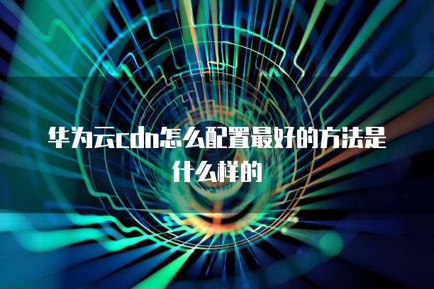 华为云cdn怎么配置最好的方法是什么样的