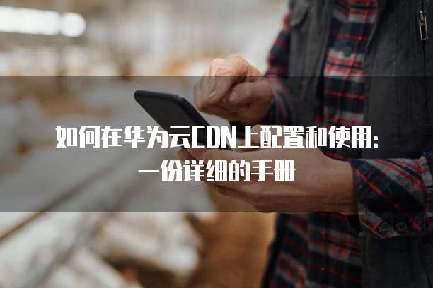 如何在华为云CDN上配置和使用:一份详细的手册