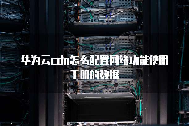 华为云cdn怎么配置网络功能使用手册的数据