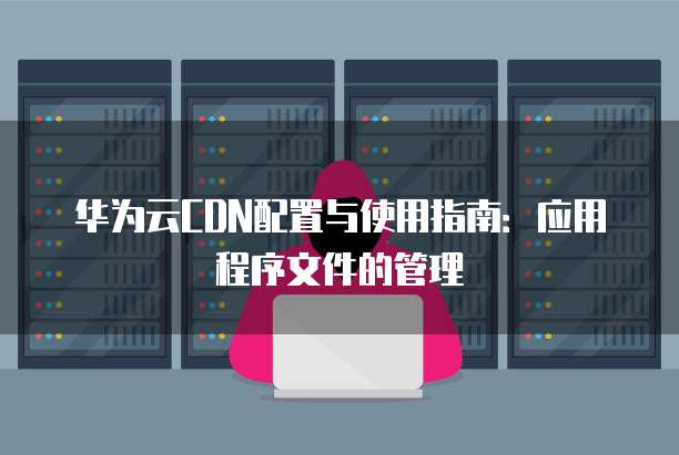 华为云CDN配置与使用指南:应用程序文件的管理