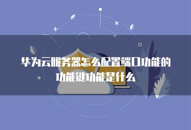 华为云服务器怎么配置端口功能的功能键功能是什么