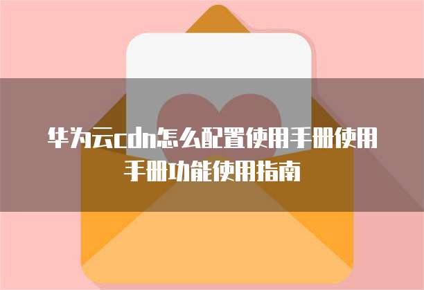 华为云cdn怎么配置使用手册使用手册功能使用指南
