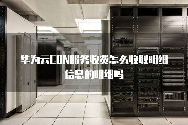 华为云CDN服务收费怎么收取明细信息的明细吗