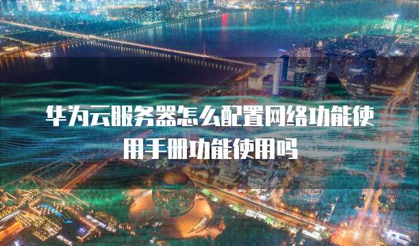 华为云服务器怎么配置网络功能使用手册功能使用吗