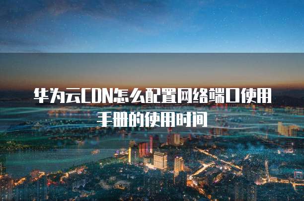 华为云CDN怎么配置网络端口使用手册的使用时间