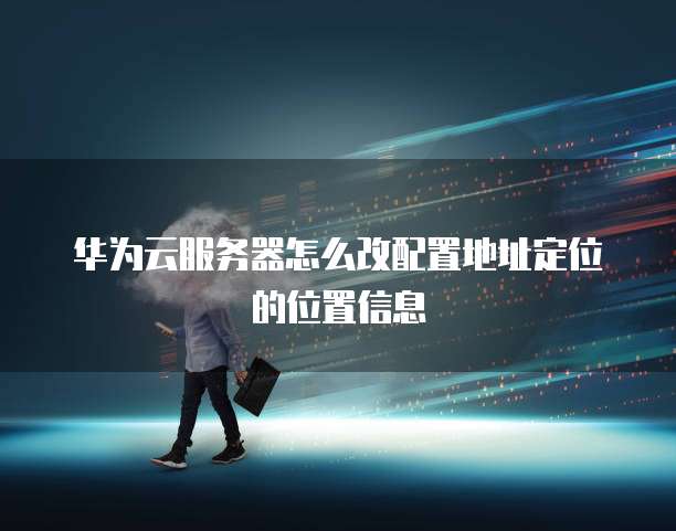 华为云服务器怎么改配置地址定位的位置信息