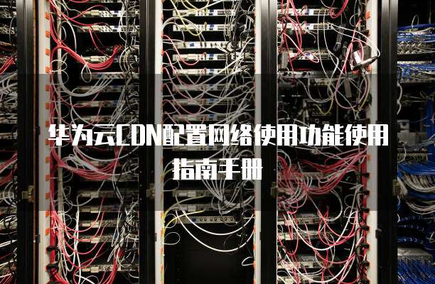 华为云CDN配置网络使用功能使用指南手册