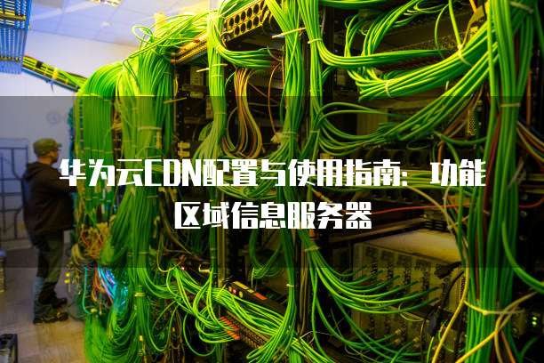 华为云CDN配置与使用指南:功能区域信息服务器