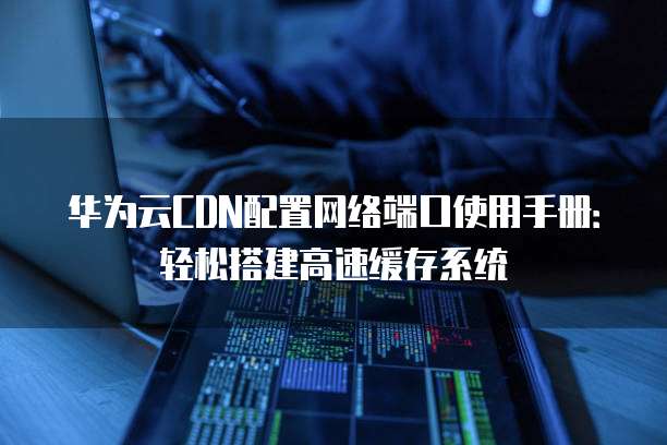 华为云CDN配置网络端口使用手册:轻松搭建高速缓存系统