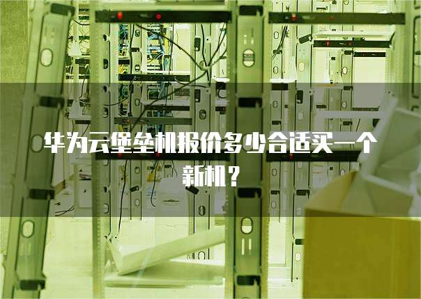 华为云堡垒机报价多少合适买一个新机?