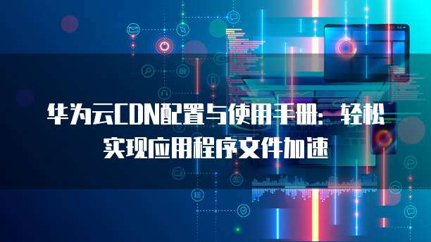华为云CDN配置与使用手册:轻松实现应用程序文件加速