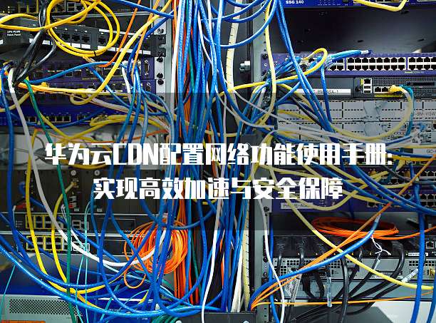 华为云CDN配置网络功能使用手册:实现高效加速与安全保障