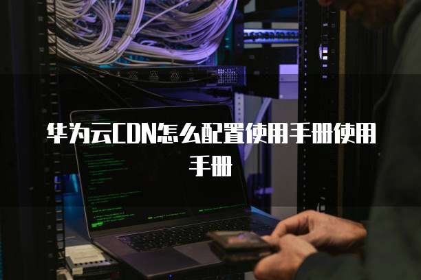 华为云CDN怎么配置使用手册使用手册