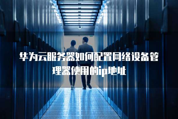 华为云服务器如何配置网络设备管理器使用的ip地址