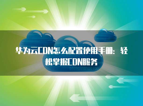华为云CDN怎么配置使用手册:轻松掌握CDN服务