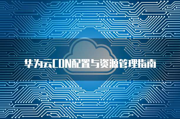华为云CDN配置与资源管理指南