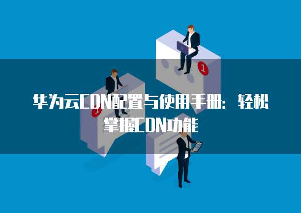 华为云CDN配置与使用手册:轻松掌握CDN功能
