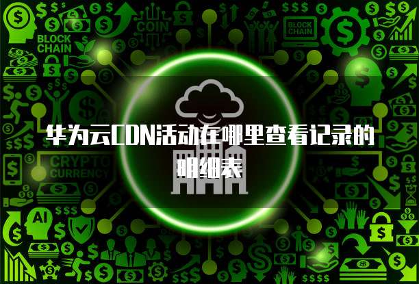 华为云CDN活动在哪里查看记录的明细表